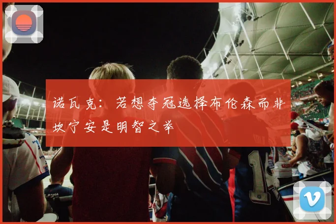 诺瓦克：若想夺冠选择布伦森而非坎宁安是明智之举