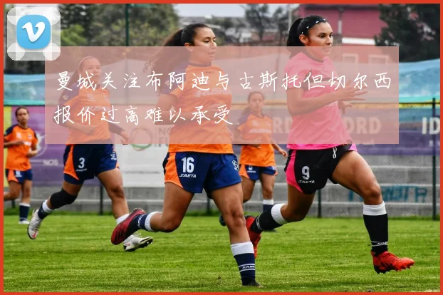 曼城关注布阿迪与古斯托但切尔西报价过高难以承受