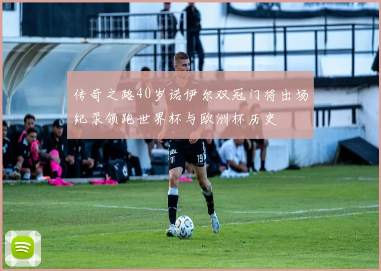 传奇之路40岁诺伊尔双冠门将出场纪录领跑世界杯与欧洲杯历史