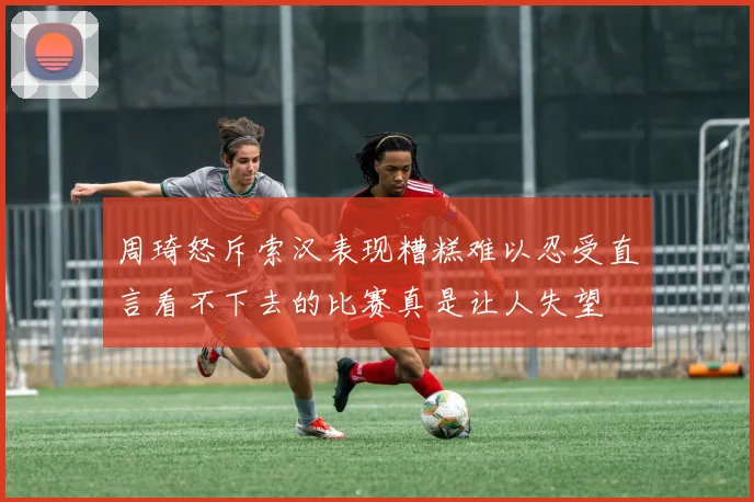 周琦怒斥索汉表现糟糕难以忍受直言看不下去的比赛真是让人失望