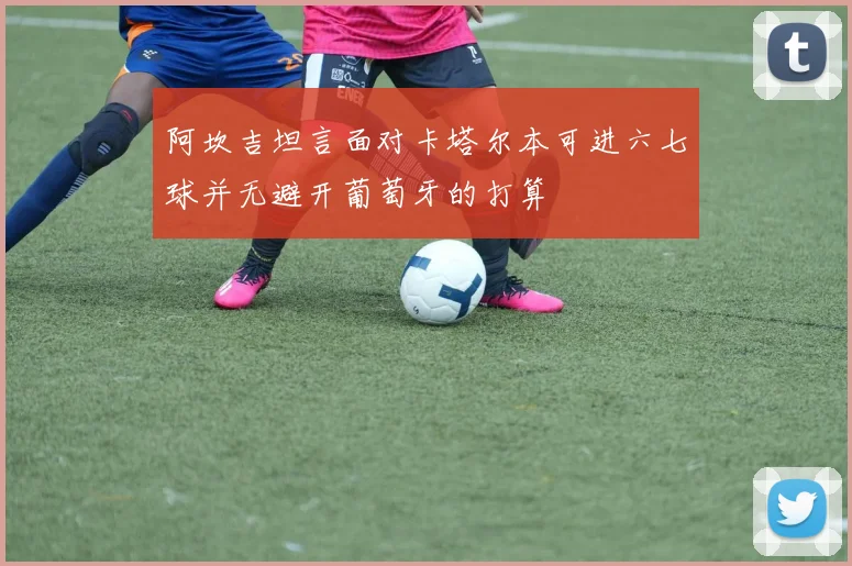 阿坎吉坦言面对卡塔尔本可进六七球并无避开葡萄牙的打算