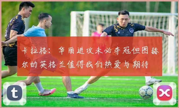 卡拉格：华丽进攻未必夺冠但图赫尔的英格兰值得我们热爱与期待