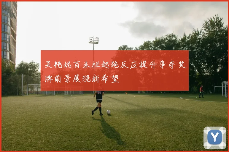 吴艳妮百米栏起跑反应提升争夺奖牌前景展现新希望