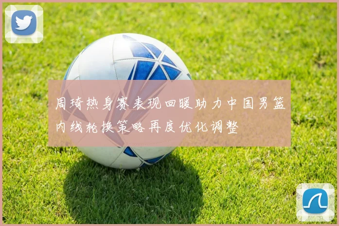 周琦热身赛表现回暖助力中国男篮内线轮换策略再度优化调整