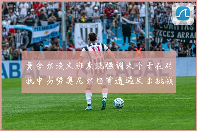 费舍尔谈文班表现强调大个子在对抗中劣势奥尼尔也曾遭遇反击挑战