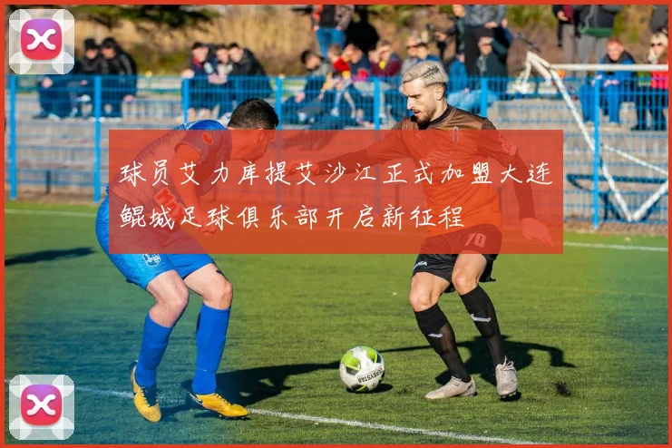球员艾力库提艾沙江正式加盟大连鲲城足球俱乐部开启新征程