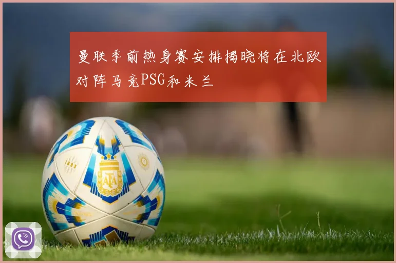 曼联季前热身赛安排揭晓将在北欧对阵马竞PSG和米兰