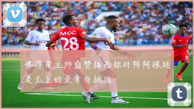 佛得角主帅盛赞梅西称对阵阿根廷是无上的荣幸与挑战