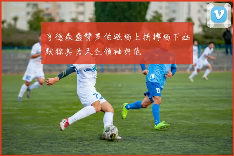 亨德森盛赞罗伯逊场上拼搏场下幽默称其为天生领袖典范
