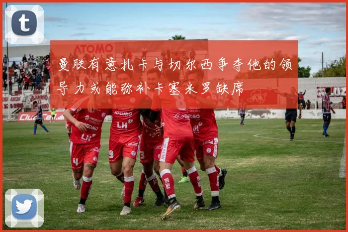 曼联有意扎卡与切尔西争夺他的领导力或能弥补卡塞米罗缺席